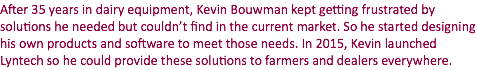 After 35 years in dairy equipment, Kevin Bouwman kept getting frustrated by solutions he needed but couldn’t find in the current market. So he started designing his own products and software to meet those needs. In 2015, Kevin launched Lyntech so he could provide these solutions to farmers and dealers everywhere.